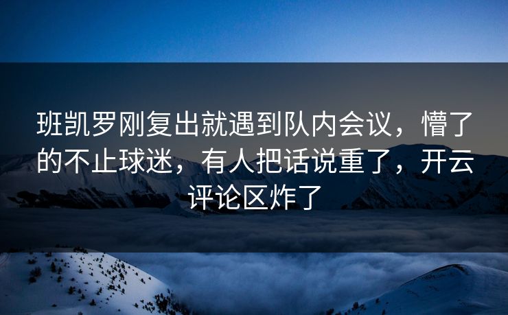 班凯罗刚复出就遇到队内会议，懵了的不止球迷，有人把话说重了，开云评论区炸了